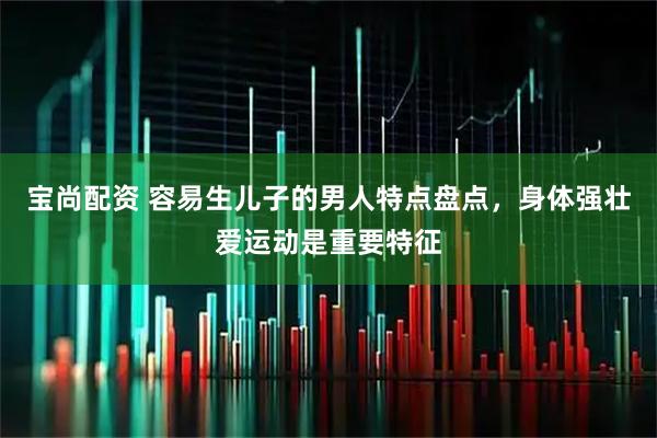 宝尚配资 容易生儿子的男人特点盘点，身体强壮爱运动是重要特征