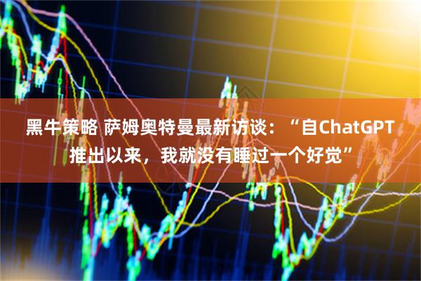 黑牛策略 萨姆奥特曼最新访谈：“自ChatGPT推出以来，我就没有睡过一个好觉”