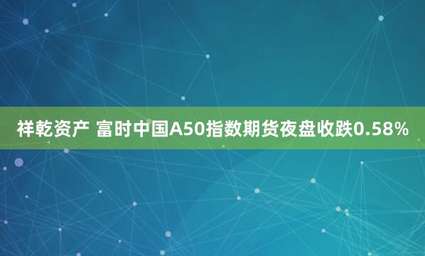 祥乾资产 富时中国A50指数期货夜盘收跌0.58%