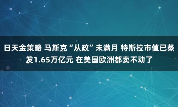 日天金策略 马斯克“从政”未满月 特斯拉市值已蒸发1.65万亿元 在美国欧洲都卖不动了