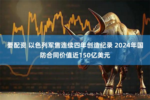 要配资 以色列军售连续四年创造纪录 2024年国防合同价值近150亿美元
