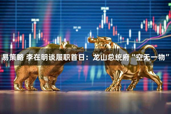 易策略 李在明谈履职首日：龙山总统府“空无一物”