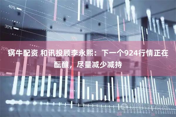 锅牛配资 和讯投顾李永熙：下一个924行情正在酝酿，尽量减少减持