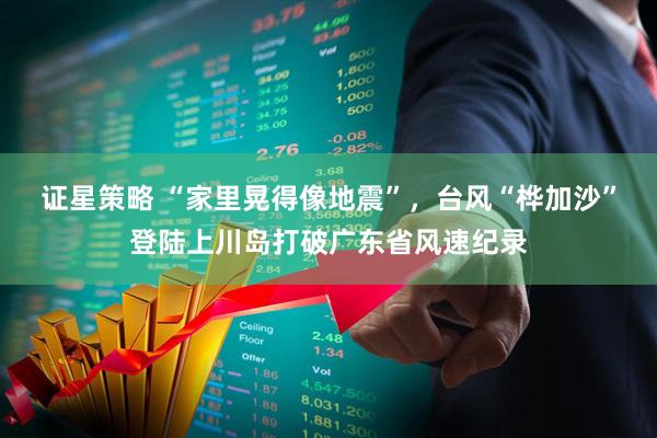 证星策略 “家里晃得像地震”，台风“桦加沙”登陆上川岛打破广东省风速纪录