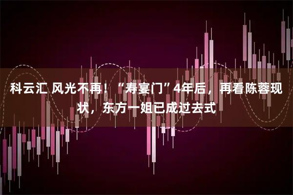 科云汇 风光不再！“寿宴门”4年后，再看陈蓉现状，东方一姐已成过去式