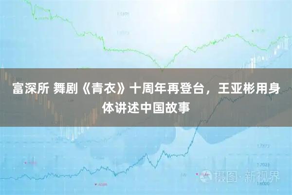 富深所 舞剧《青衣》十周年再登台，王亚彬用身体讲述中国故事