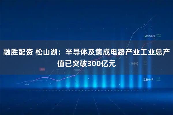 融胜配资 松山湖：半导体及集成电路产业工业总产值已突破300亿元