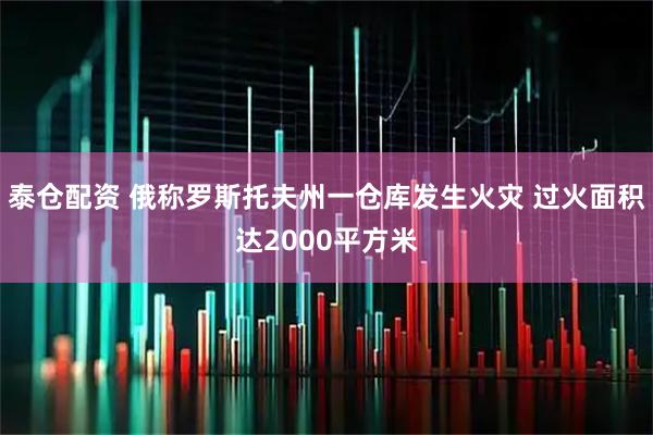 泰仓配资 俄称罗斯托夫州一仓库发生火灾 过火面积达2000平方米