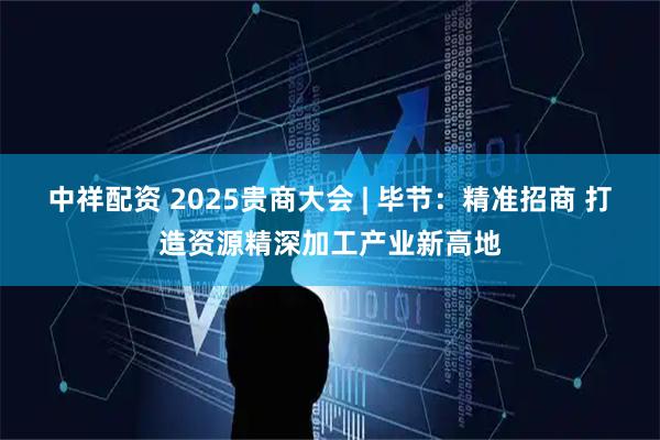 中祥配资 2025贵商大会 | 毕节：精准招商 打造资源精深加工产业新高地