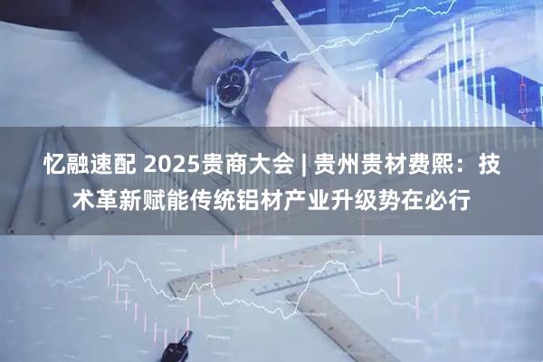 忆融速配 2025贵商大会 | 贵州贵材费熙：技术革新赋能传统铝材产业升级势在必行
