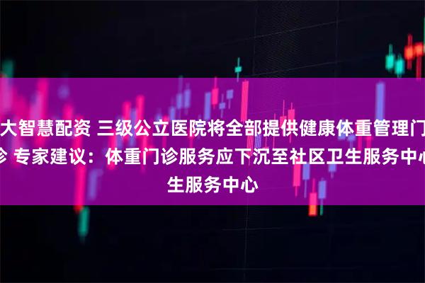 大智慧配资 三级公立医院将全部提供健康体重管理门诊 专家建议：体重门诊服务应下沉至社区卫生服务中心