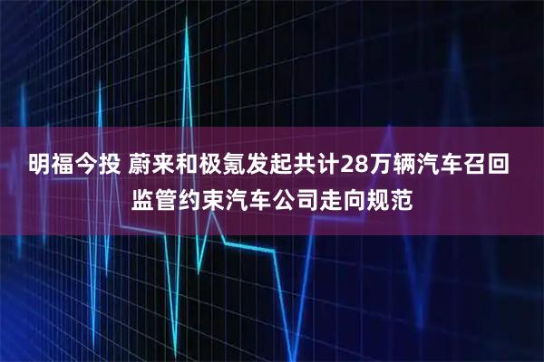 明福今投 蔚来和极氪发起共计28万辆汽车召回 监管约束汽车公司走向规范