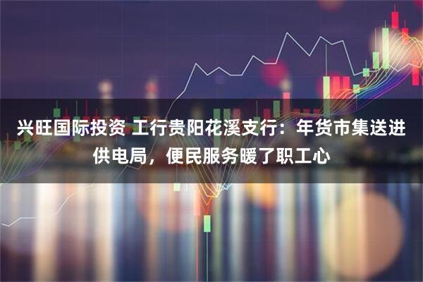 兴旺国际投资 工行贵阳花溪支行：年货市集送进供电局，便民服务暖了职工心