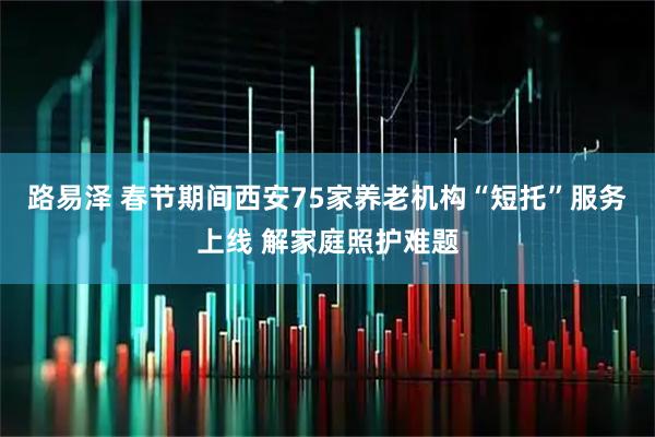 路易泽 春节期间西安75家养老机构“短托”服务上线 解家庭照护难题