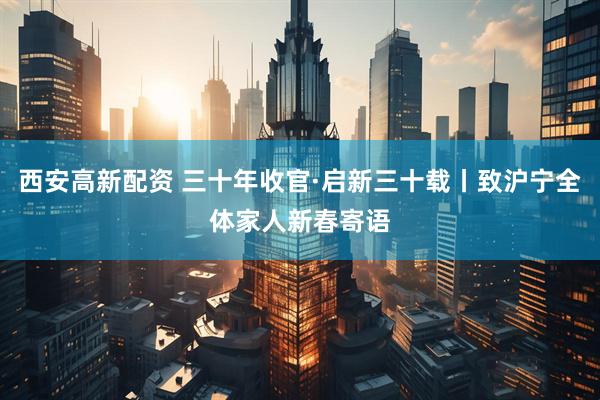西安高新配资 三十年收官·启新三十载丨致沪宁全体家人新春寄语
