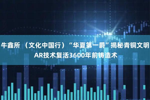 牛鑫所 （文化中国行）“华夏第一爵”揭秘青铜文明 AR技术复活3600年前铸造术