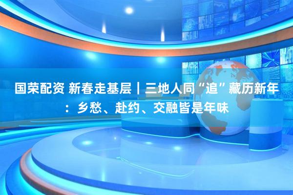 国荣配资 新春走基层｜三地人同“追”藏历新年：乡愁、赴约、交融皆是年味