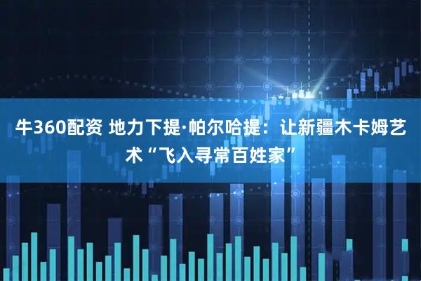 牛360配资 地力下提·帕尔哈提：让新疆木卡姆艺术“飞入寻常百姓家”