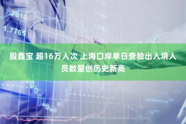 股鑫宝 超16万人次 上海口岸单日查验出入境人员数量创历史新高
