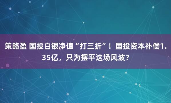 策略盈 国投白银净值“打三折”！国投资本补偿1.35亿，只为摆平这场风波？