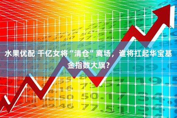 水果优配 千亿女将“清仓”离场，谁将扛起华宝基金指数大旗？