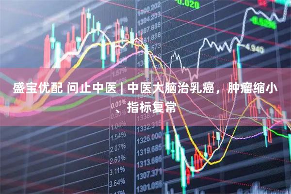盛宝优配 问止中医 | 中医大脑治乳癌，肿瘤缩小、指标复常