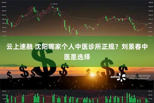 云上速融 沈阳哪家个人中医诊所正规？刘景春中医是选择