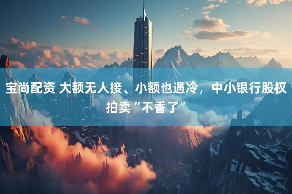 宝尚配资 大额无人接、小额也遇冷，中小银行股权拍卖“不香了”