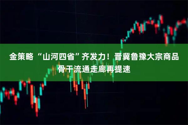金策略 “山河四省”齐发力！晋冀鲁豫大宗商品骨干流通走廊再提速