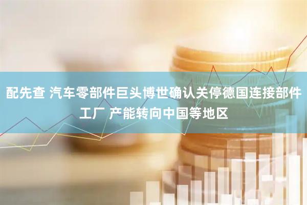 配先查 汽车零部件巨头博世确认关停德国连接部件工厂 产能转向中国等地区
