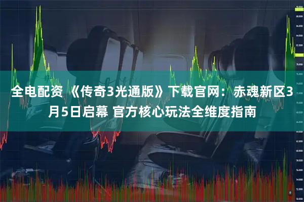 全电配资 《传奇3光通版》下载官网：赤魂新区3月5日启幕 官方核心玩法全维度指南