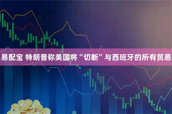 易配宝 特朗普称美国将“切断”与西班牙的所有贸易