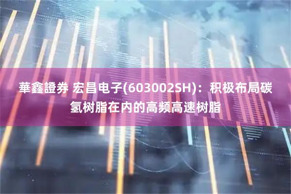 華鑫證券 宏昌电子(603002SH)：积极布局碳氢树脂在内的高频高速树脂
